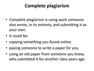 Complete plagiarism
• Complete plagiarism is using work someone
else wrote, in its entirety, and submitting it as
your own.
• It could be:
• copying something you found online.
• paying someone to write a paper for you.
• using an old paper from someone you know,
who submitted it for another class years ago.
 