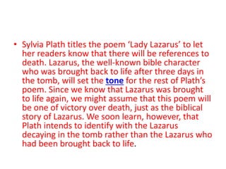 • Sylvia Plath titles the poem ‘Lady Lazarus’ to let
her readers know that there will be references to
death. Lazarus, the well-known bible character
who was brought back to life after three days in
the tomb, will set the tone for the rest of Plath’s
poem. Since we know that Lazarus was brought
to life again, we might assume that this poem will
be one of victory over death, just as the biblical
story of Lazarus. We soon learn, however, that
Plath intends to identify with the Lazarus
decaying in the tomb rather than the Lazarus who
had been brought back to life.
 