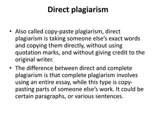 Direct plagiarism
• Also called copy-paste plagiarism, direct
plagiarism is taking someone else’s exact words
and copying them directly, without using
quotation marks, and without giving credit to the
original writer.
• The difference between direct and complete
plagiarism is that complete plagiarism involves
using an entire essay, while this type is copy-
pasting parts of someone else’s work. It could be
certain paragraphs, or various sentences.
 