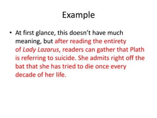 Example
• At first glance, this doesn’t have much
meaning, but after reading the entirety
of Lady Lazarus, readers can gather that Plath
is referring to suicide. She admits right off the
bat that she has tried to die once every
decade of her life.
 