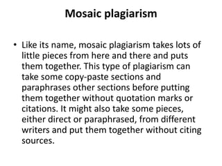 Mosaic plagiarism
• Like its name, mosaic plagiarism takes lots of
little pieces from here and there and puts
them together. This type of plagiarism can
take some copy-paste sections and
paraphrases other sections before putting
them together without quotation marks or
citations. It might also take some pieces,
either direct or paraphrased, from different
writers and put them together without citing
sources.
 