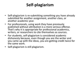 Self-plagiarism
• Self-plagiarism is re-submitting something you have already
submitted for another assignment, another class, or
another academic year.
• For professionals, using work they have previously
published without attribution is a more serious offense.
That’s why it is appropriate for professional academics,
writers, or researchers to cite themselves as sources.
• For students, self-plagiarism is considered academic
dishonesty because, even though you are the writer and
you came up with the ideas, you are getting credit twice for
the same work.
• Self-plagiarism is still plagiarism.
 