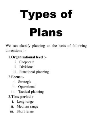 Types of
Plans
We can classify planning on the basis of following
dimensions :-
1.Organizational level :-
i. Corporate
ii. Divisional
iii. Functional planning
2.Focus :-
i. Strategic
ii. Operational
iii. Tactical planning
3.Time period :-
i. Long range
ii. Medium range
iii. Short range
 