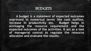 BUDGETS
A budget is a statement of expected outcomes
expressed in numerical terms like cash outflow,
increase in productivity etc. Budget helps in
envisaging the resource requirement and the
expected outcomes of the activities. It act as a tool
of managerial control to regulate the resource
allocation and evaluate the results.
 