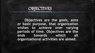 OBJECTIVES
Objectives are the goals, aims
or basic purpose, that organization
wishes to achieve over varying
periods of time. Objectives are the
ends towards which all
organizational activities are aimed.
 