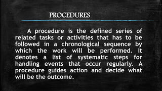 PROCEDURES
A procedure is the defined series of
related tasks or activities that has to be
followed in a chronological sequence by
which the work will be performed. It
denotes a list of systematic steps for
handling events that occur regularly. A
procedure guides action and decide what
will be the outcome.
 