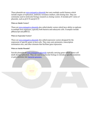 These plasmids are non-conjugative plasmids but carry multiple useful features which
include origins of replication, antibiotic resistance markers, and cloning sites. They are
commonly used in molecular biology research as cloning vectors. It includes pUC series of
plasmids, such as pUC18 and pUC19
What are Shuttle Vectors?
These are non-conjugative plasmids also called shuttle vectors which have ability to replicate
in multiple host organisms, typically both bacteria and eukaryotic cells. Examples include
pBluescript and pBR322.
What are Expression Vectors?
These are non-conjugative plasmids also called expression vectors designed for the
expression of specific genes in host cells. They may carry promoters, transcription
termination sites, and other elements that facilitate gene expression.
What are Suicide Plasmids?
Suicide plasmids are non-conjugative plasmids typically carrying genes which induce cell
death during replication. They are used in molecular biology to introduce specific mutations
or gene deletions into bacterial genomes.
 