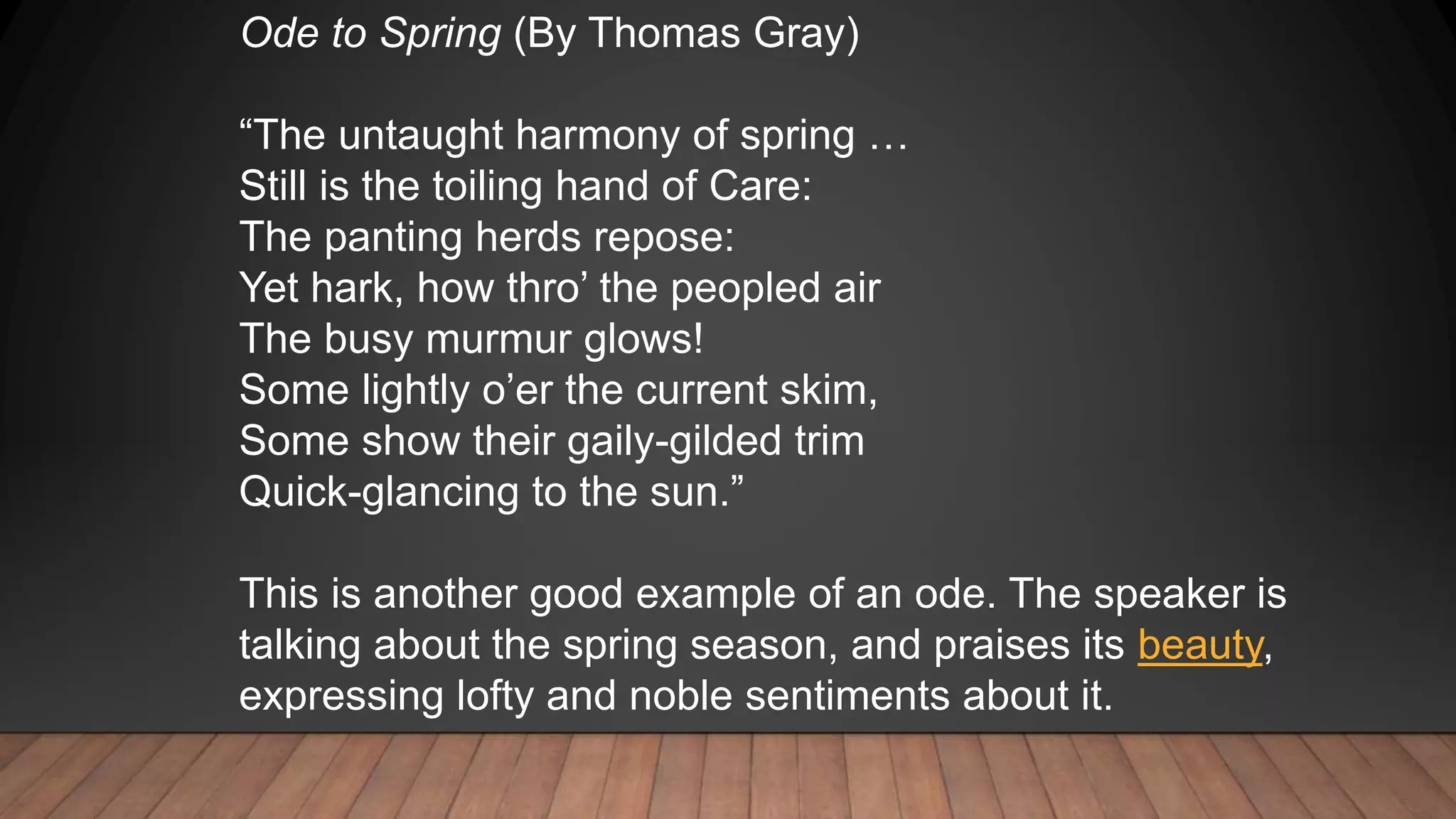 Ode to Spring (By Thomas Gray)
“The untaught harmony of spring …
Still is the toiling hand of Care:
The panting herds repose:
Yet hark, how thro’ the peopled air
The busy murmur glows!
Some lightly o’er the current skim,
Some show their gaily-gilded trim
Quick-glancing to the sun.”
This is another good example of an ode. The speaker is
talking about the spring season, and praises its beauty,
expressing lofty and noble sentiments about it.
 