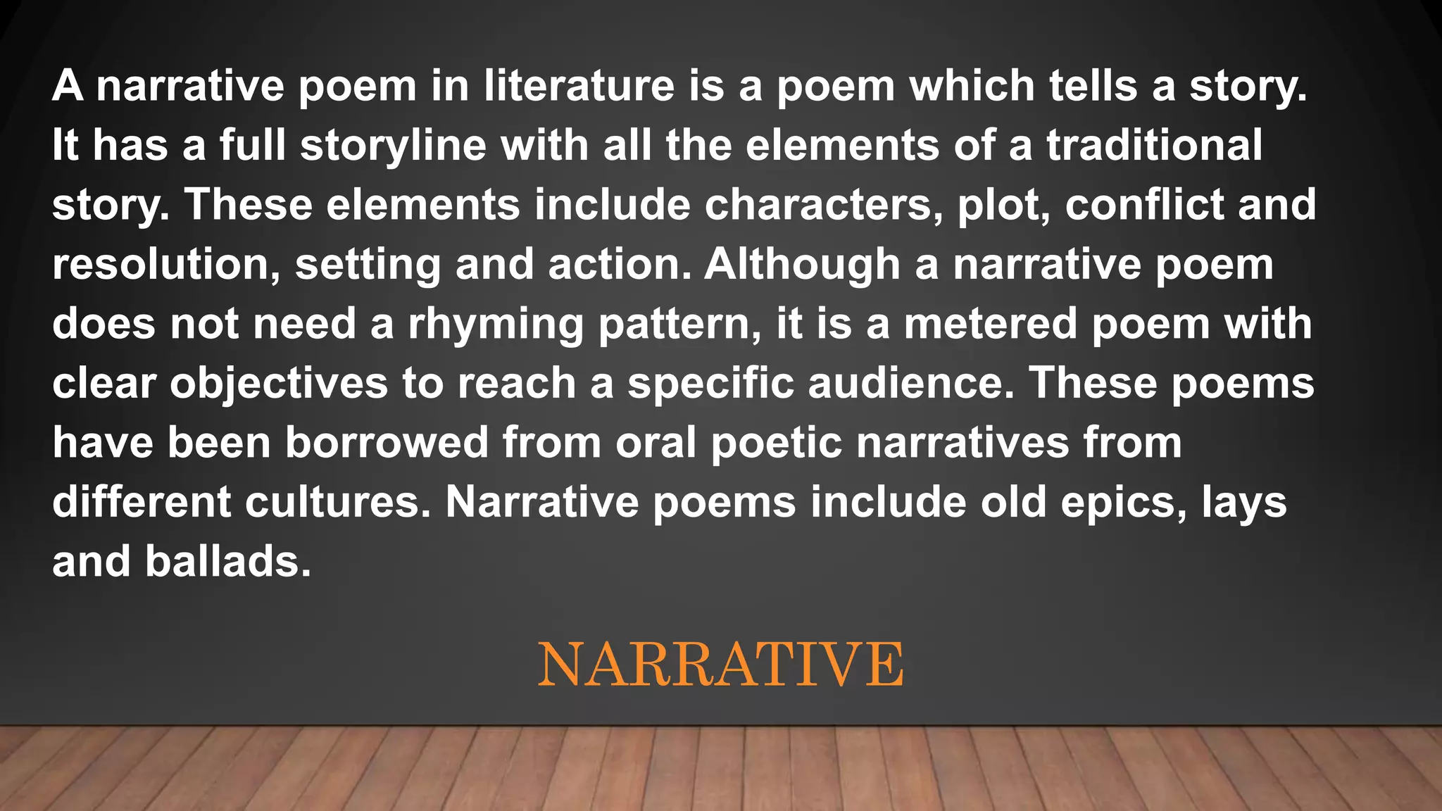 NARRATIVE
A narrative poem in literature is a poem which tells a story.
It has a full storyline with all the elements of a traditional
story. These elements include characters, plot, conflict and
resolution, setting and action. Although a narrative poem
does not need a rhyming pattern, it is a metered poem with
clear objectives to reach a specific audience. These poems
have been borrowed from oral poetic narratives from
different cultures. Narrative poems include old epics, lays
and ballads.
 