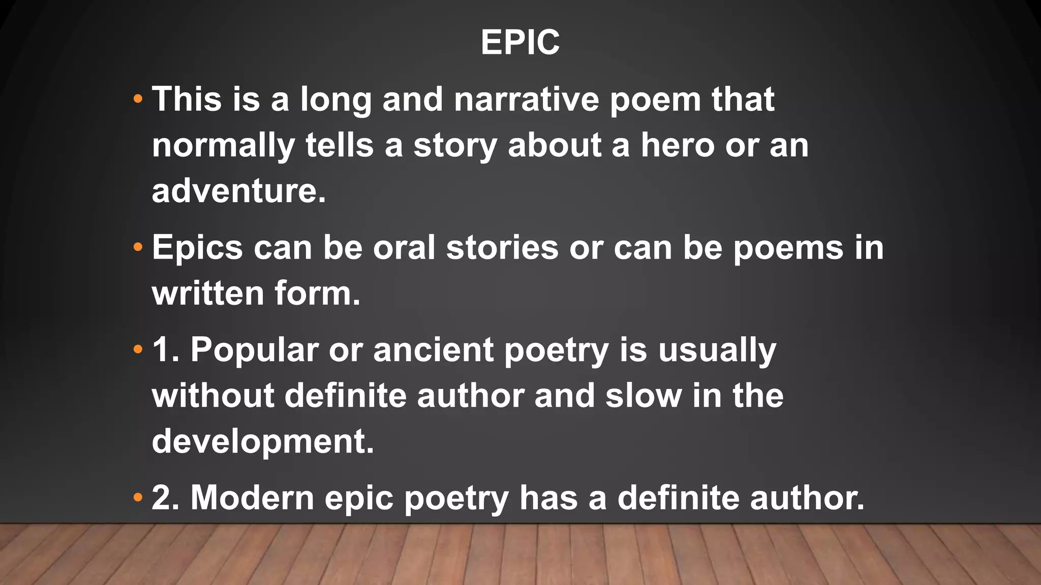 EPIC
• This is a long and narrative poem that
normally tells a story about a hero or an
adventure.
• Epics can be oral stories or can be poems in
written form.
• 1. Popular or ancient poetry is usually
without definite author and slow in the
development.
• 2. Modern epic poetry has a definite author.
 