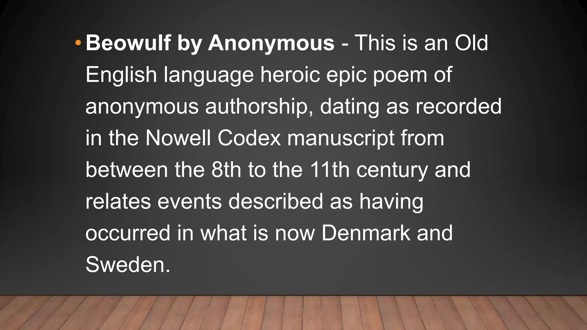 •Beowulf by Anonymous - This is an Old
English language heroic epic poem of
anonymous authorship, dating as recorded
in the Nowell Codex manuscript from
between the 8th to the 11th century and
relates events described as having
occurred in what is now Denmark and
Sweden.
 