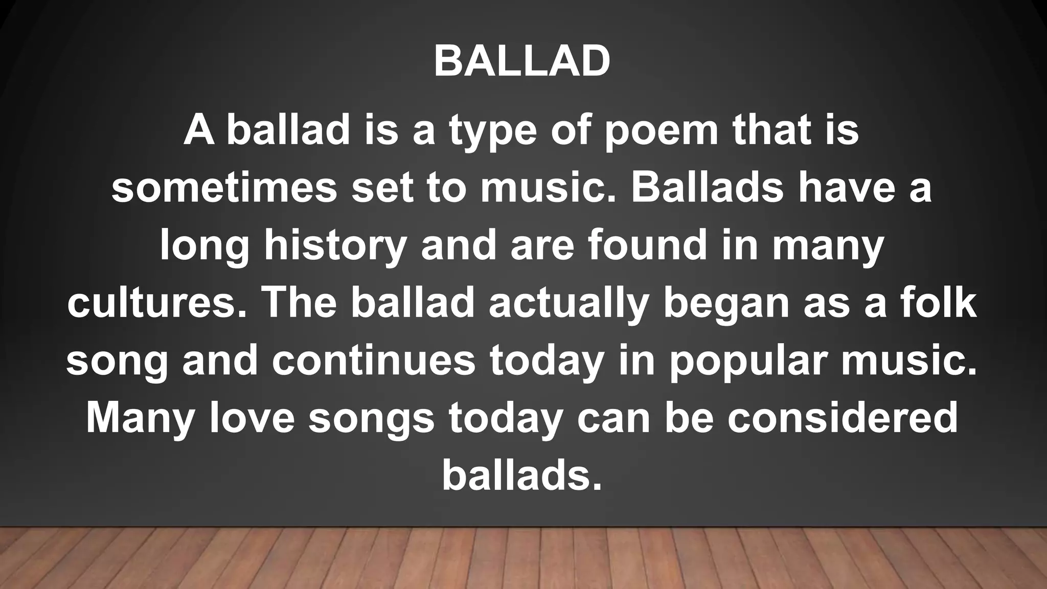 BALLAD
A ballad is a type of poem that is
sometimes set to music. Ballads have a
long history and are found in many
cultures. The ballad actually began as a folk
song and continues today in popular music.
Many love songs today can be considered
ballads.
 