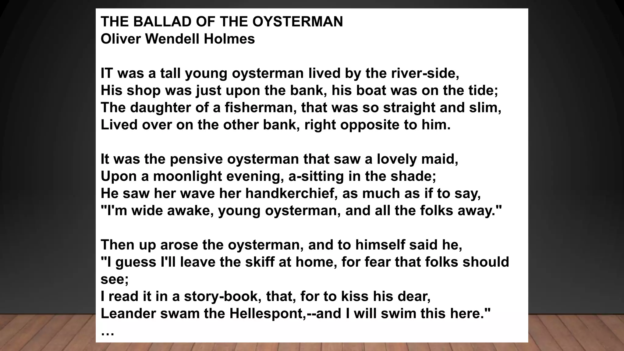 THE BALLAD OF THE OYSTERMAN
Oliver Wendell Holmes
IT was a tall young oysterman lived by the river-side,
His shop was just upon the bank, his boat was on the tide;
The daughter of a fisherman, that was so straight and slim,
Lived over on the other bank, right opposite to him.
It was the pensive oysterman that saw a lovely maid,
Upon a moonlight evening, a-sitting in the shade;
He saw her wave her handkerchief, as much as if to say,
"I'm wide awake, young oysterman, and all the folks away."
Then up arose the oysterman, and to himself said he,
"I guess I'll leave the skiff at home, for fear that folks should
see;
I read it in a story-book, that, for to kiss his dear,
Leander swam the Hellespont,--and I will swim this here."
…
 