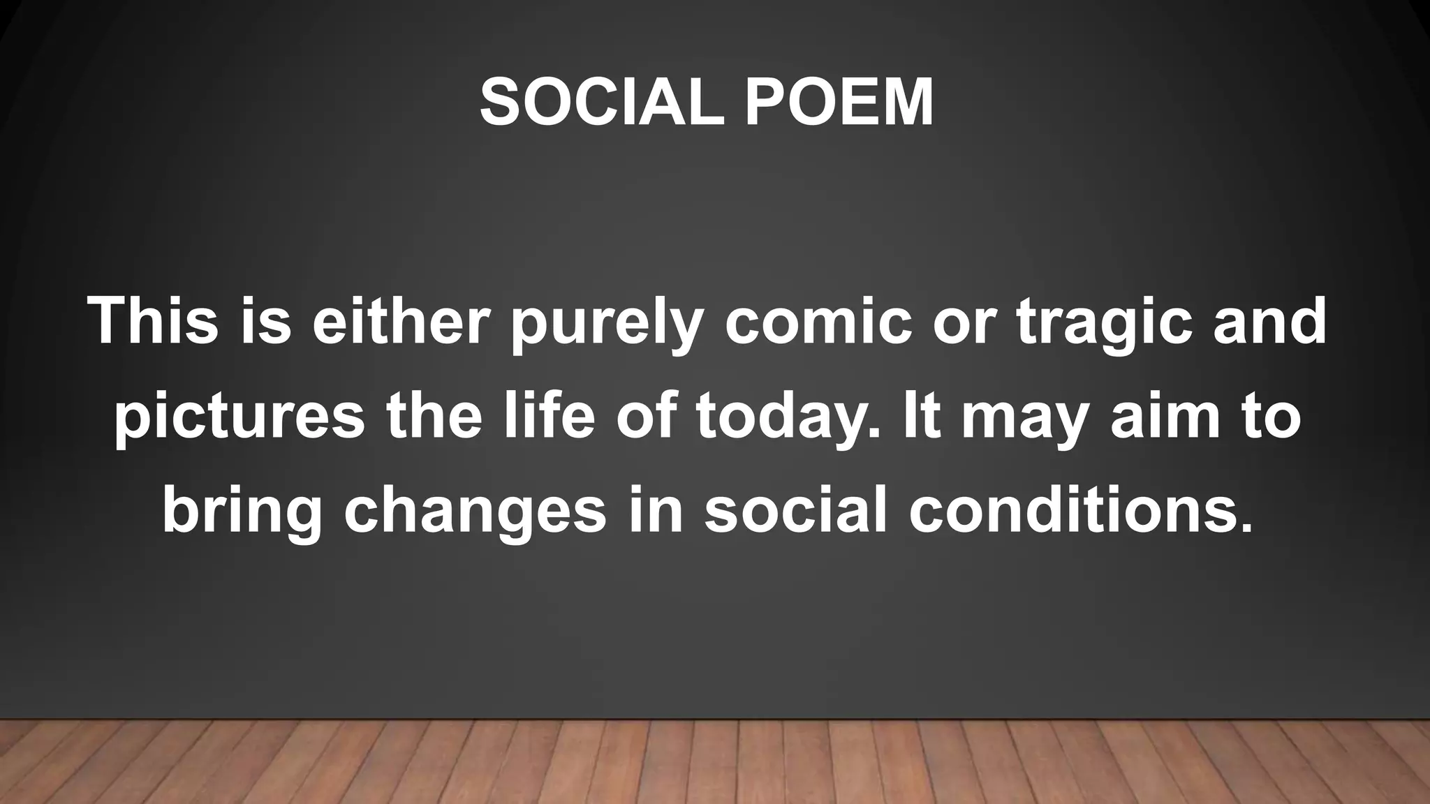 SOCIAL POEM
This is either purely comic or tragic and
pictures the life of today. It may aim to
bring changes in social conditions.
 