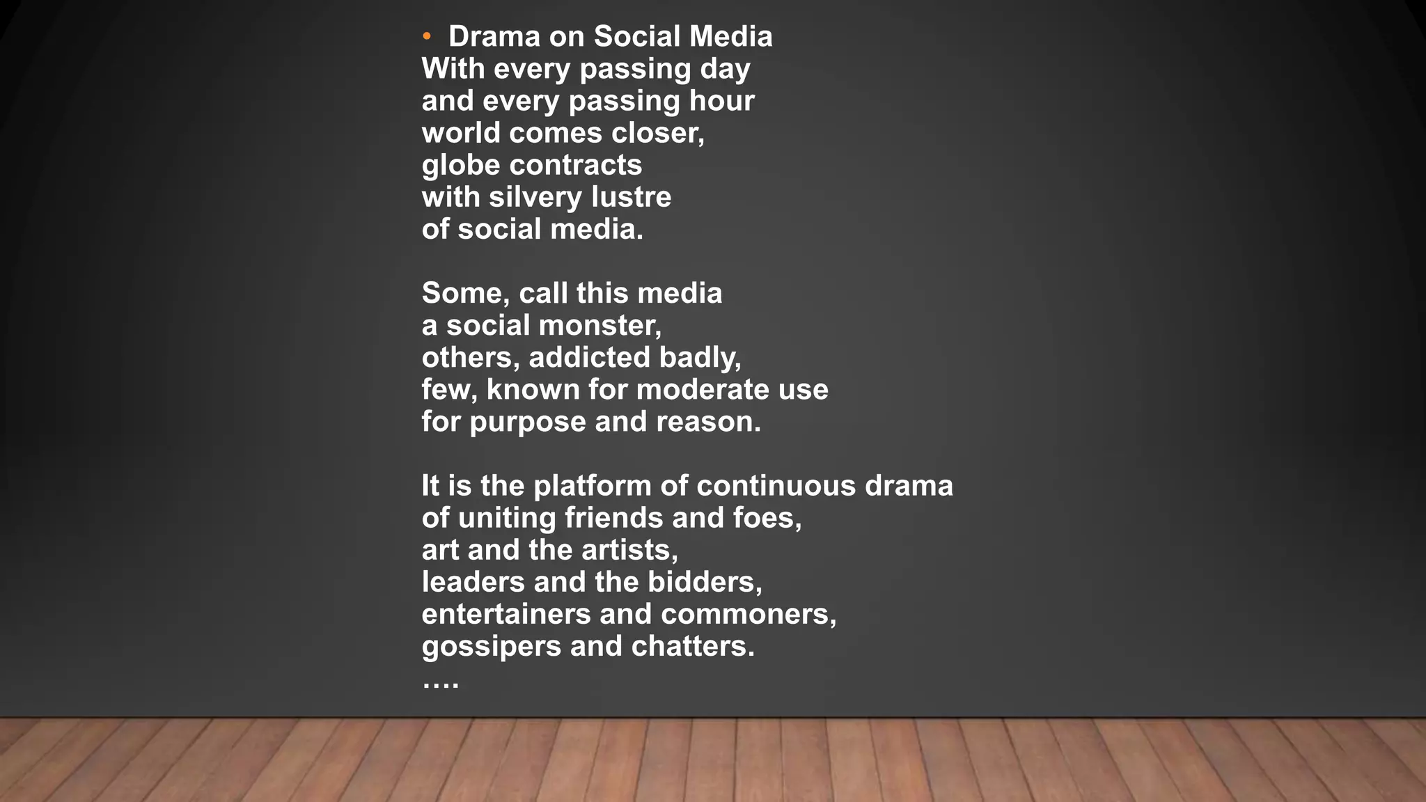 • Drama on Social Media
With every passing day
and every passing hour
world comes closer,
globe contracts
with silvery lustre
of social media.
Some, call this media
a social monster,
others, addicted badly,
few, known for moderate use
for purpose and reason.
It is the platform of continuous drama
of uniting friends and foes,
art and the artists,
leaders and the bidders,
entertainers and commoners,
gossipers and chatters.
….
 