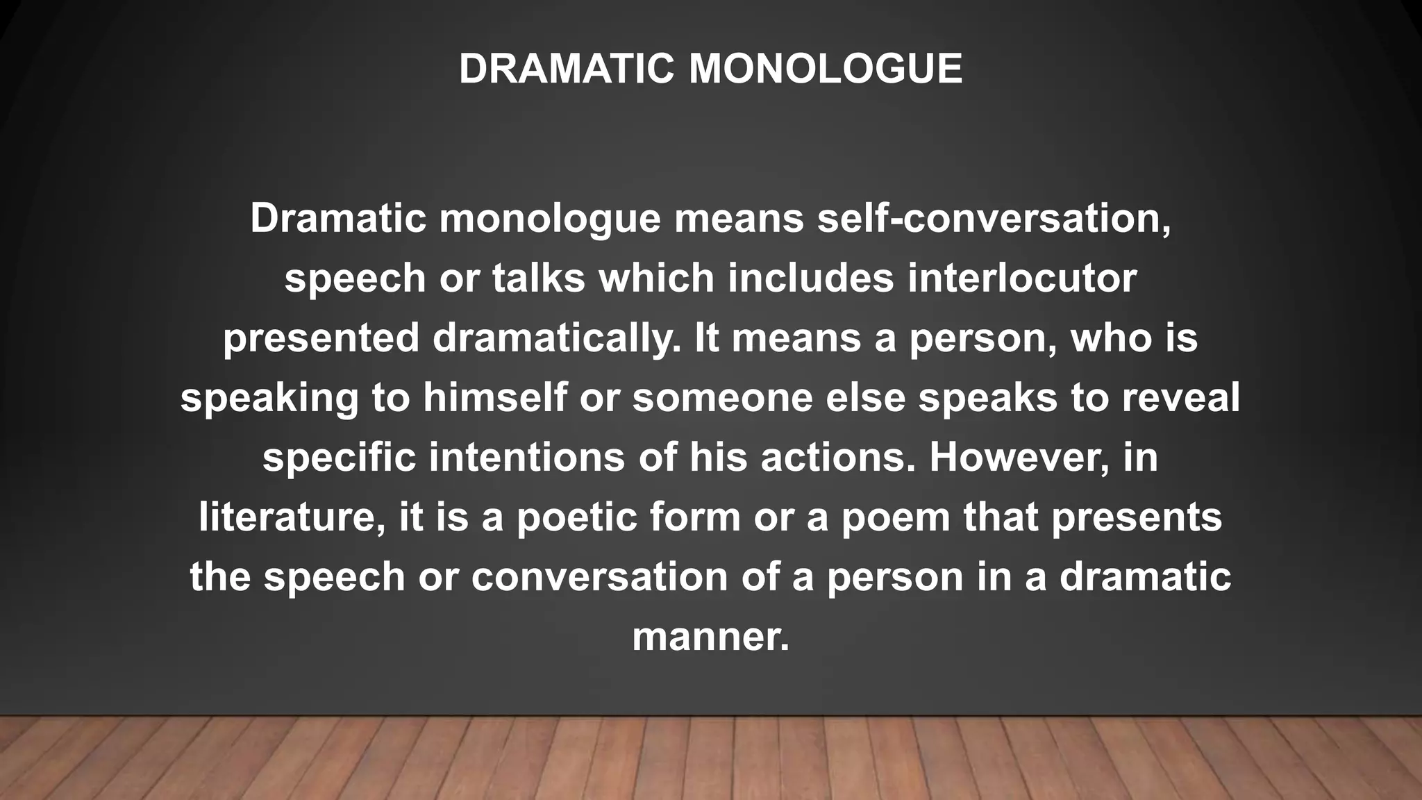 DRAMATIC MONOLOGUE
Dramatic monologue means self-conversation,
speech or talks which includes interlocutor
presented dramatically. It means a person, who is
speaking to himself or someone else speaks to reveal
specific intentions of his actions. However, in
literature, it is a poetic form or a poem that presents
the speech or conversation of a person in a dramatic
manner.
 