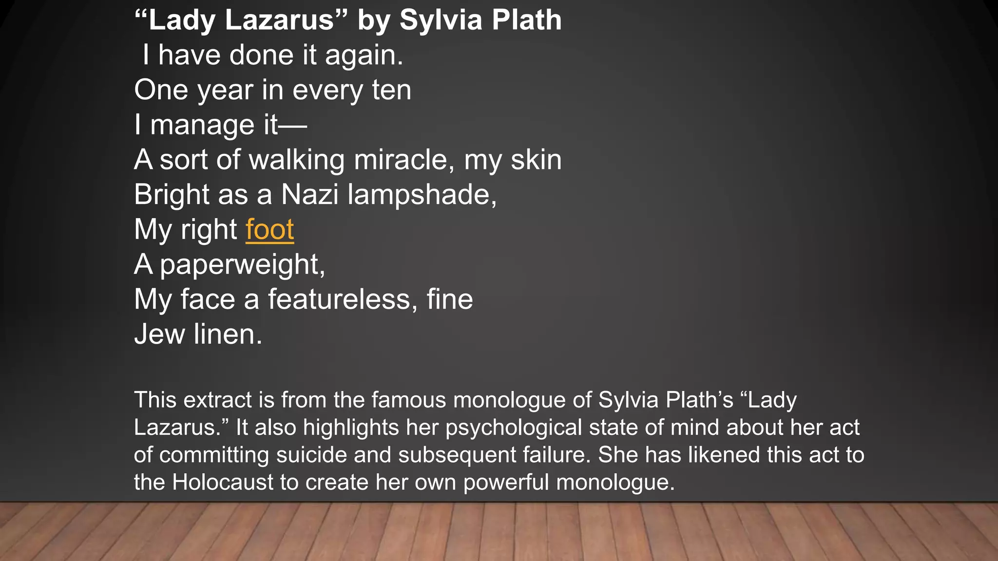 “Lady Lazarus” by Sylvia Plath
I have done it again.
One year in every ten
I manage it—
A sort of walking miracle, my skin
Bright as a Nazi lampshade,
My right foot
A paperweight,
My face a featureless, fine
Jew linen.
This extract is from the famous monologue of Sylvia Plath’s “Lady
Lazarus.” It also highlights her psychological state of mind about her act
of committing suicide and subsequent failure. She has likened this act to
the Holocaust to create her own powerful monologue.
 