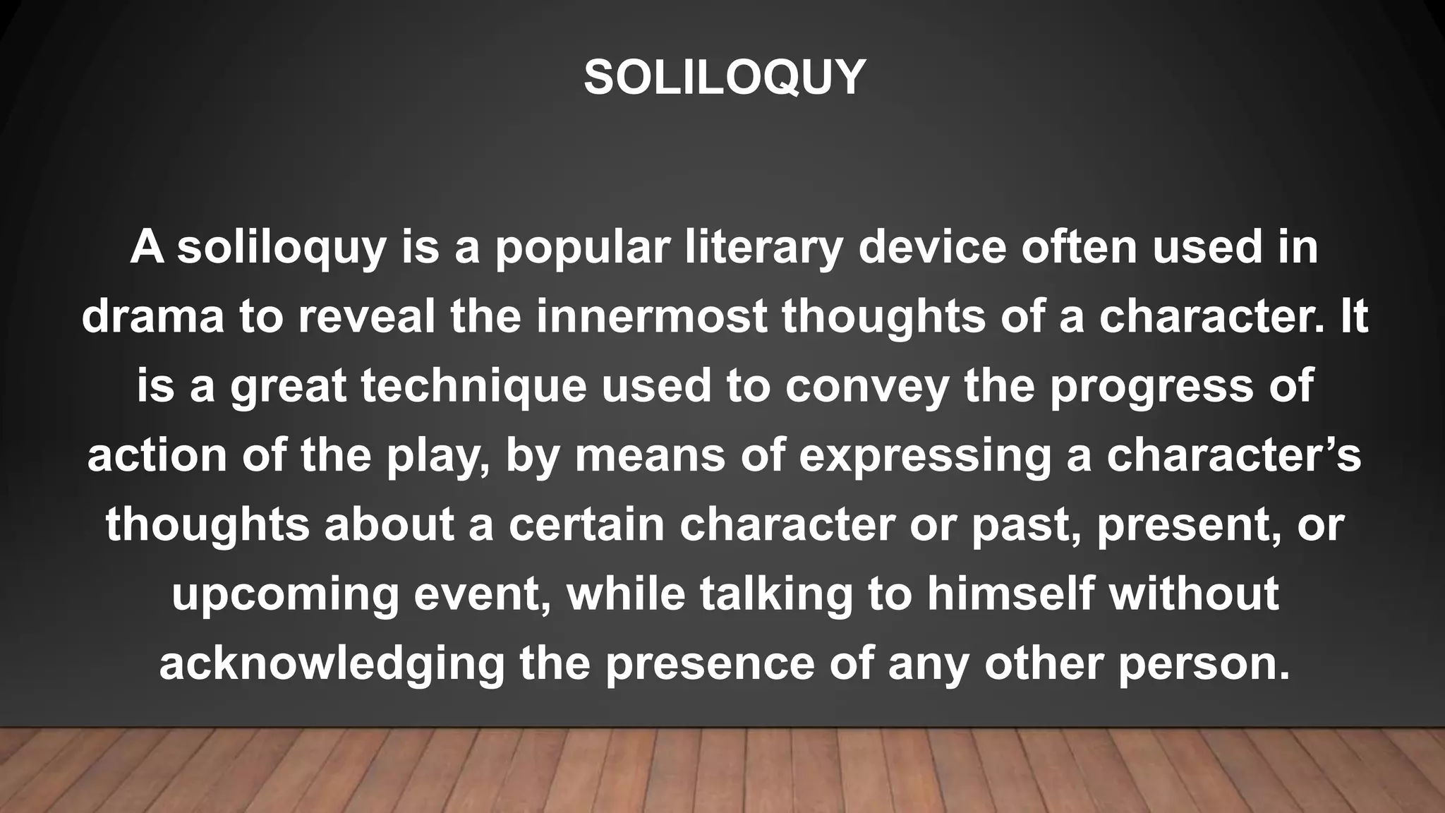 SOLILOQUY
A soliloquy is a popular literary device often used in
drama to reveal the innermost thoughts of a character. It
is a great technique used to convey the progress of
action of the play, by means of expressing a character’s
thoughts about a certain character or past, present, or
upcoming event, while talking to himself without
acknowledging the presence of any other person.
 