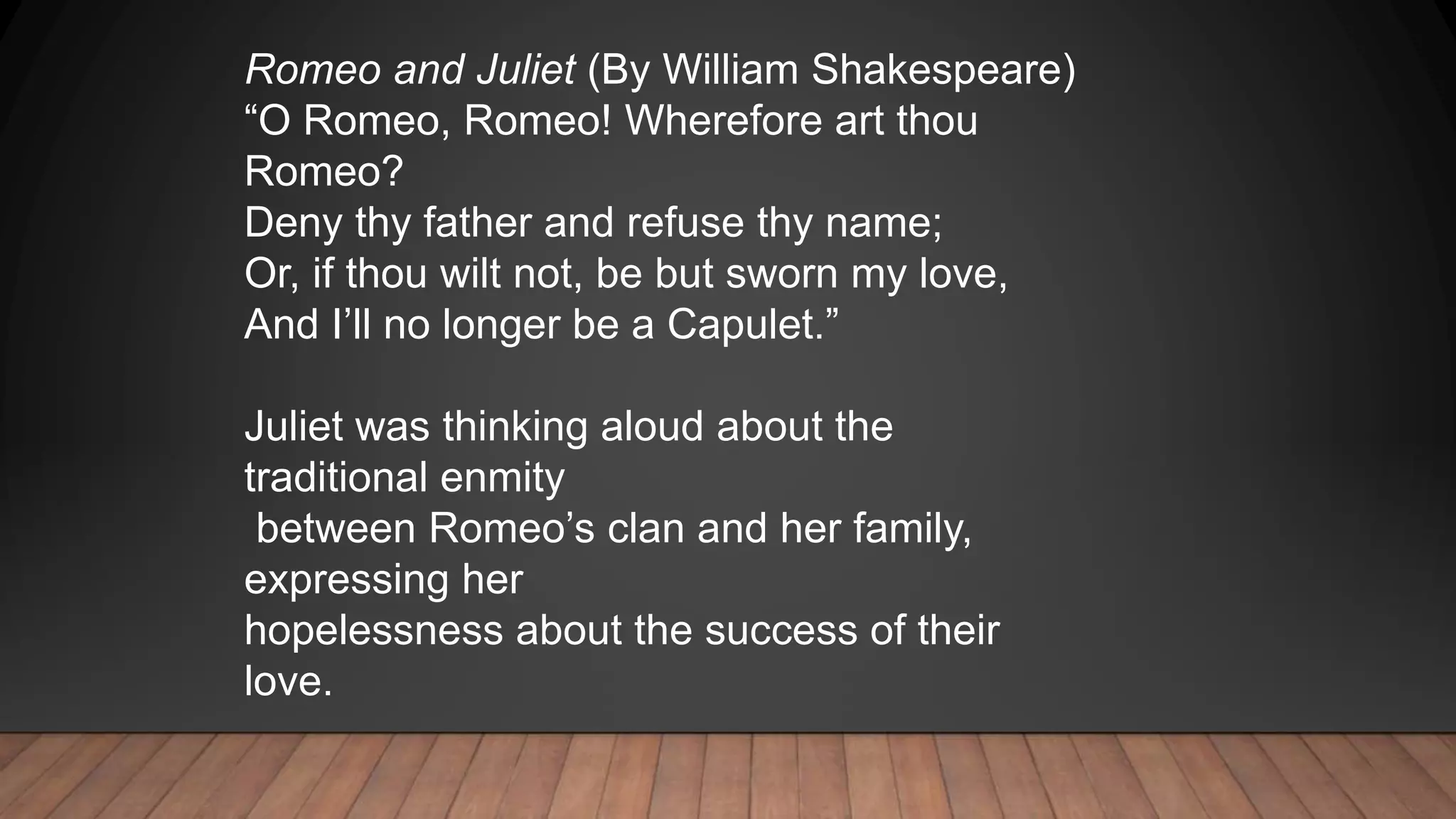 Romeo and Juliet (By William Shakespeare)
“O Romeo, Romeo! Wherefore art thou
Romeo?
Deny thy father and refuse thy name;
Or, if thou wilt not, be but sworn my love,
And I’ll no longer be a Capulet.”
Juliet was thinking aloud about the
traditional enmity
between Romeo’s clan and her family,
expressing her
hopelessness about the success of their
love.
 