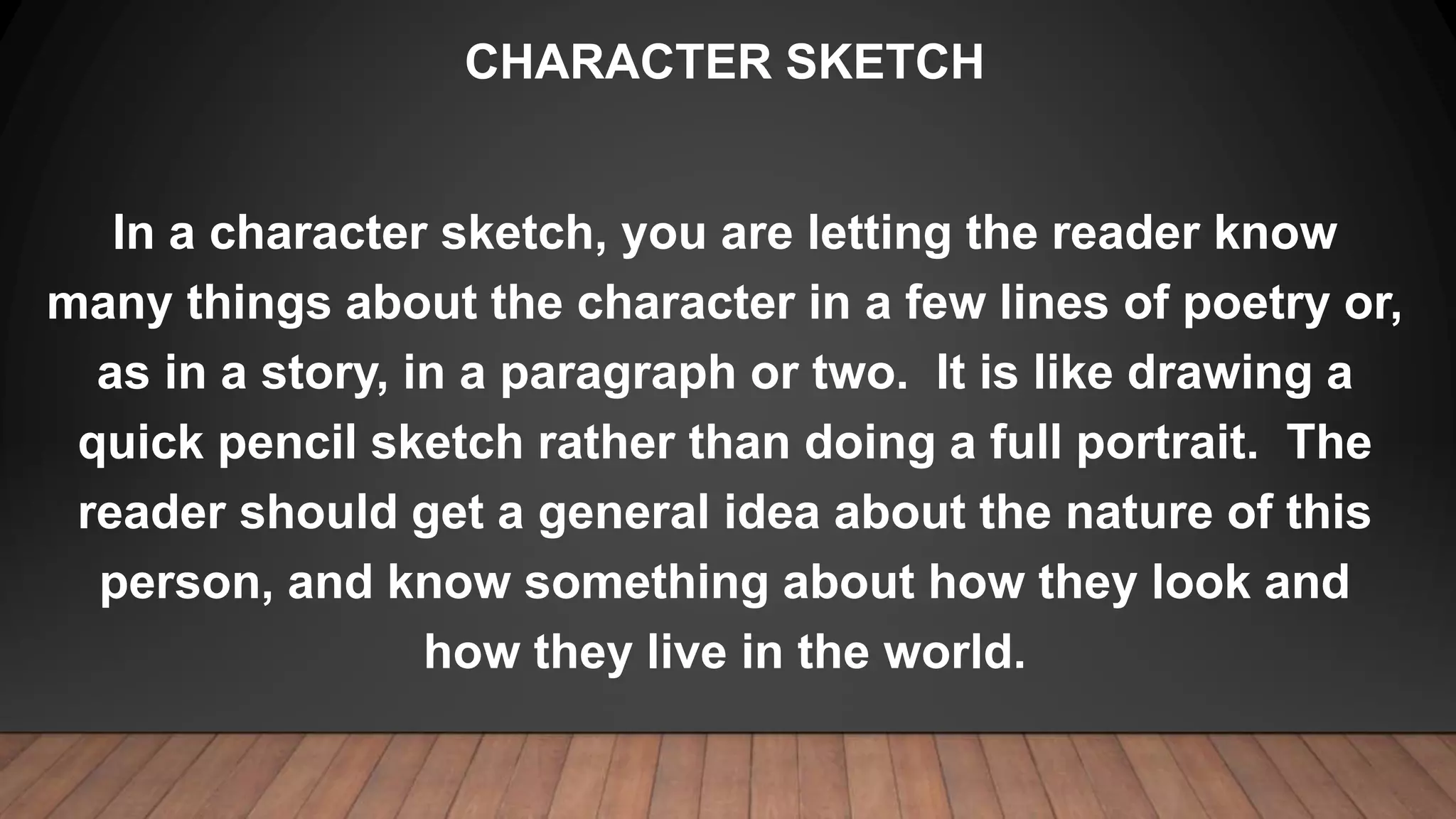 CHARACTER SKETCH
In a character sketch, you are letting the reader know
many things about the character in a few lines of poetry or,
as in a story, in a paragraph or two. It is like drawing a
quick pencil sketch rather than doing a full portrait. The
reader should get a general idea about the nature of this
person, and know something about how they look and
how they live in the world.
 