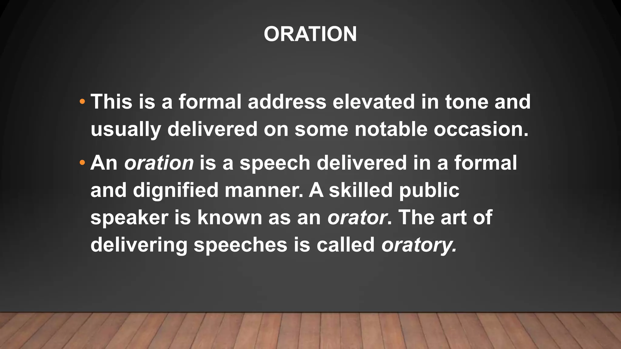 ORATION
• This is a formal address elevated in tone and
usually delivered on some notable occasion.
• An oration is a speech delivered in a formal
and dignified manner. A skilled public
speaker is known as an orator. The art of
delivering speeches is called oratory.
 