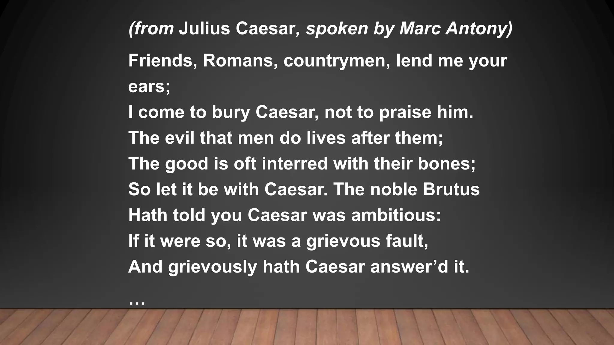 (from Julius Caesar, spoken by Marc Antony)
Friends, Romans, countrymen, lend me your
ears;
I come to bury Caesar, not to praise him.
The evil that men do lives after them;
The good is oft interred with their bones;
So let it be with Caesar. The noble Brutus
Hath told you Caesar was ambitious:
If it were so, it was a grievous fault,
And grievously hath Caesar answer’d it.
…
 