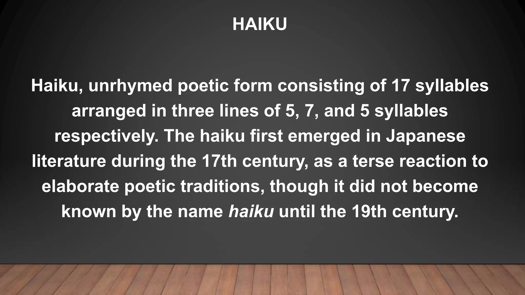 HAIKU
Haiku, unrhymed poetic form consisting of 17 syllables
arranged in three lines of 5, 7, and 5 syllables
respectively. The haiku first emerged in Japanese
literature during the 17th century, as a terse reaction to
elaborate poetic traditions, though it did not become
known by the name haiku until the 19th century.
 