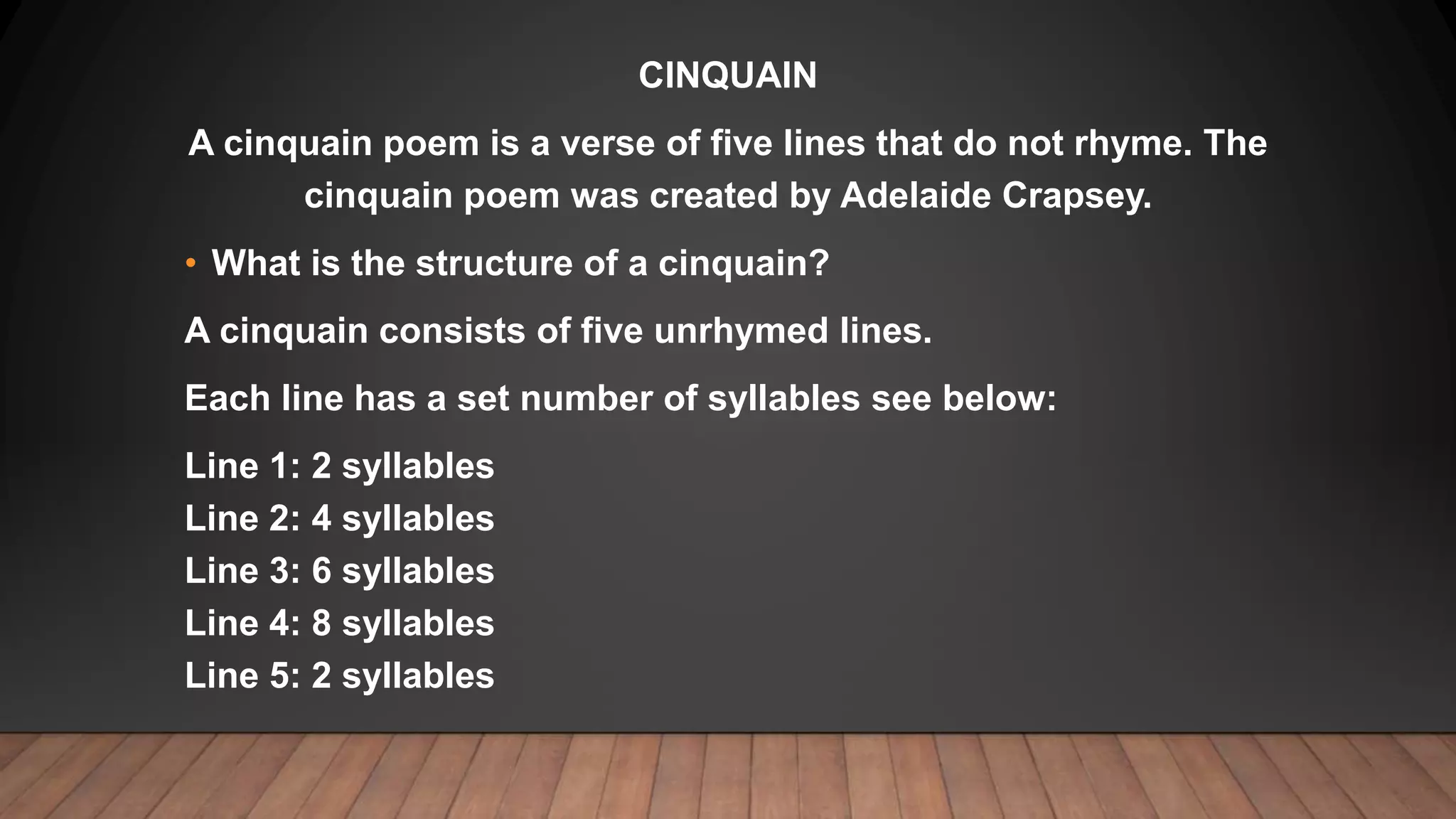 CINQUAIN
A cinquain poem is a verse of five lines that do not rhyme. The
cinquain poem was created by Adelaide Crapsey.
• What is the structure of a cinquain?
A cinquain consists of five unrhymed lines.
Each line has a set number of syllables see below:
Line 1: 2 syllables
Line 2: 4 syllables
Line 3: 6 syllables
Line 4: 8 syllables
Line 5: 2 syllables
 
