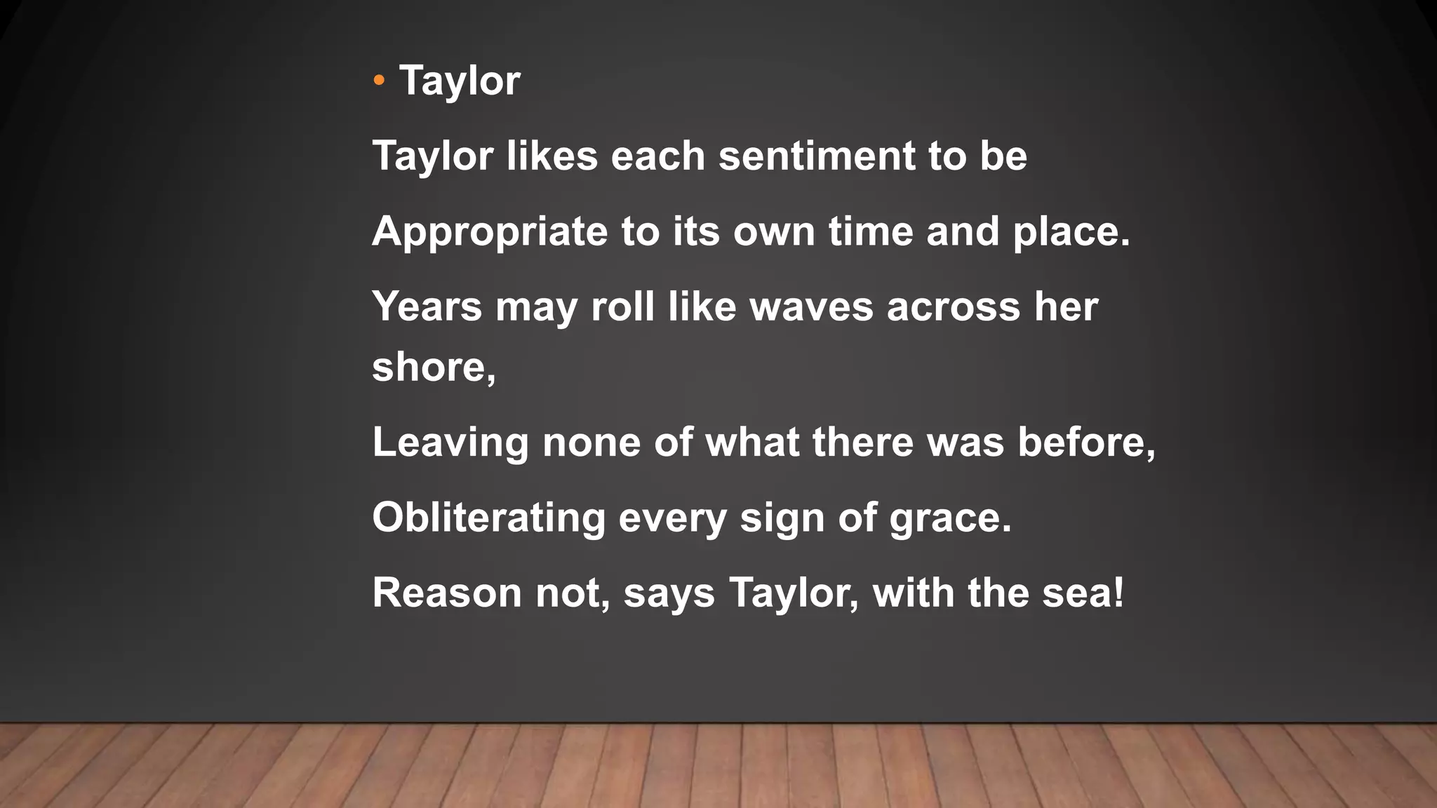 • Taylor
Taylor likes each sentiment to be
Appropriate to its own time and place.
Years may roll like waves across her
shore,
Leaving none of what there was before,
Obliterating every sign of grace.
Reason not, says Taylor, with the sea!
 