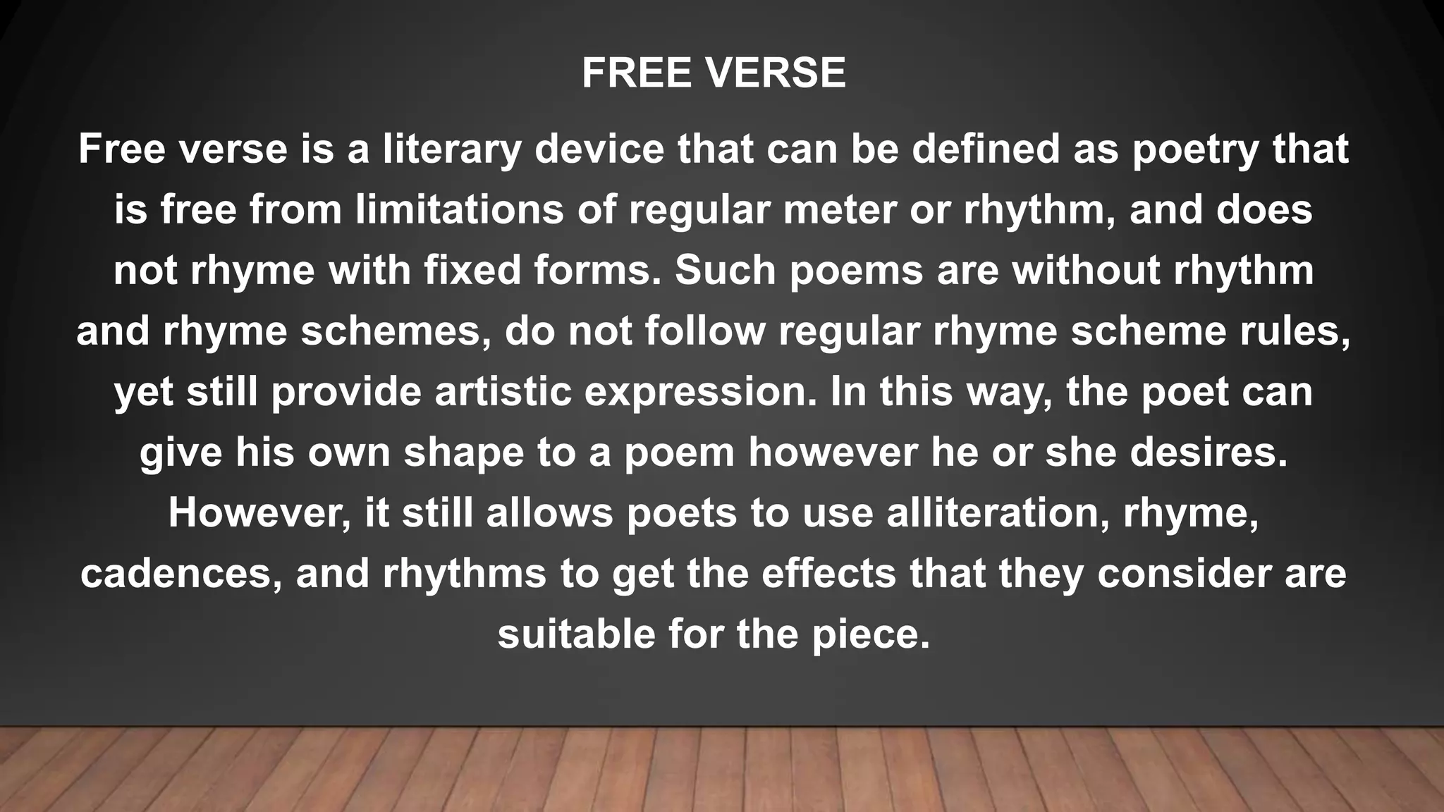 FREE VERSE
Free verse is a literary device that can be defined as poetry that
is free from limitations of regular meter or rhythm, and does
not rhyme with fixed forms. Such poems are without rhythm
and rhyme schemes, do not follow regular rhyme scheme rules,
yet still provide artistic expression. In this way, the poet can
give his own shape to a poem however he or she desires.
However, it still allows poets to use alliteration, rhyme,
cadences, and rhythms to get the effects that they consider are
suitable for the piece.
 