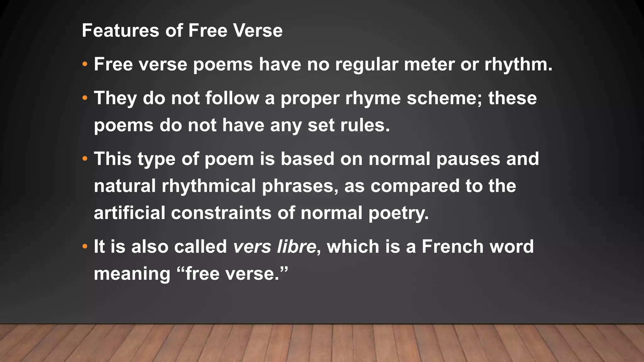 Features of Free Verse
• Free verse poems have no regular meter or rhythm.
• They do not follow a proper rhyme scheme; these
poems do not have any set rules.
• This type of poem is based on normal pauses and
natural rhythmical phrases, as compared to the
artificial constraints of normal poetry.
• It is also called vers libre, which is a French word
meaning “free verse.”
 