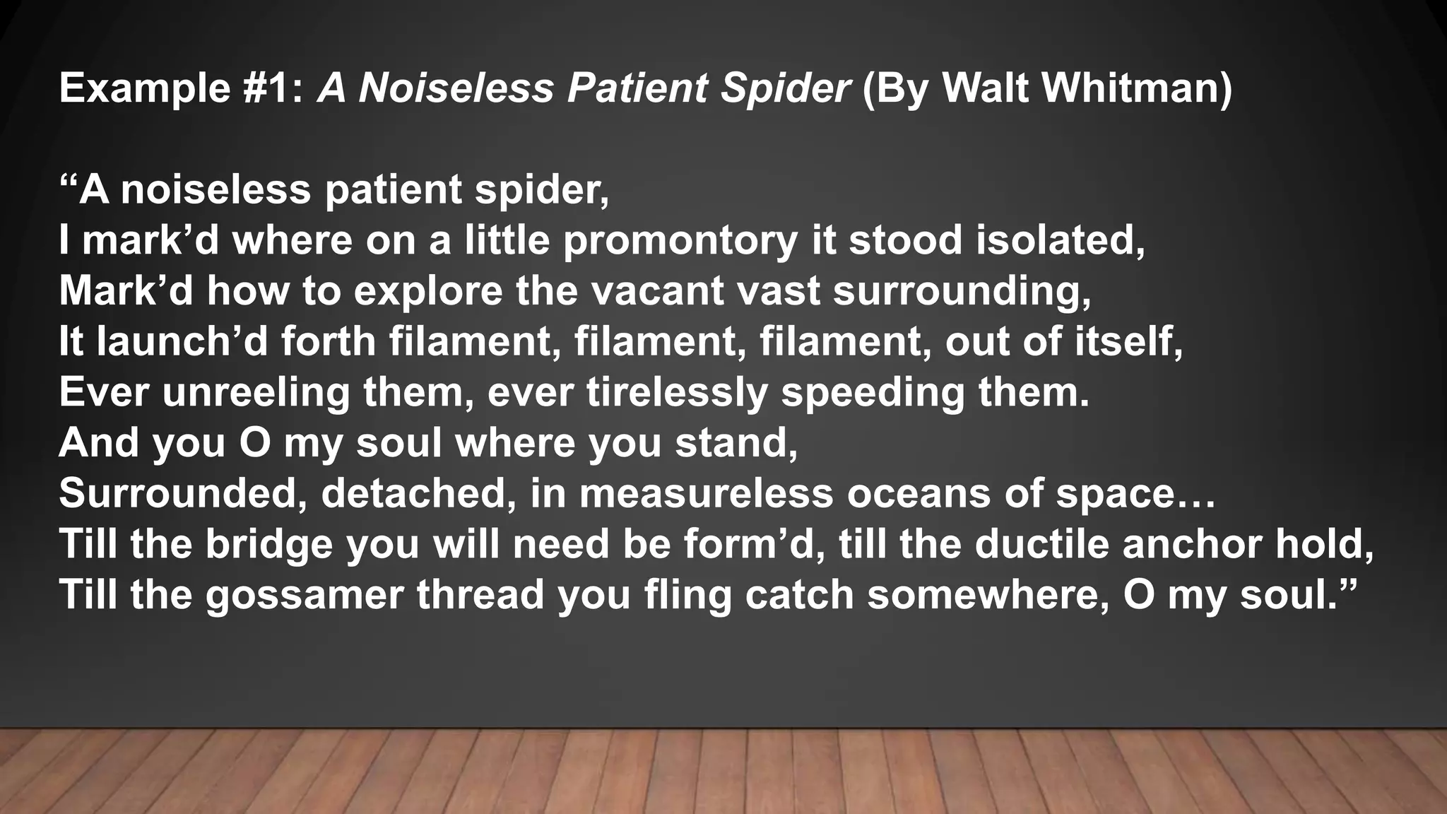 Example #1: A Noiseless Patient Spider (By Walt Whitman)
“A noiseless patient spider,
I mark’d where on a little promontory it stood isolated,
Mark’d how to explore the vacant vast surrounding,
It launch’d forth filament, filament, filament, out of itself,
Ever unreeling them, ever tirelessly speeding them.
And you O my soul where you stand,
Surrounded, detached, in measureless oceans of space…
Till the bridge you will need be form’d, till the ductile anchor hold,
Till the gossamer thread you fling catch somewhere, O my soul.”
 