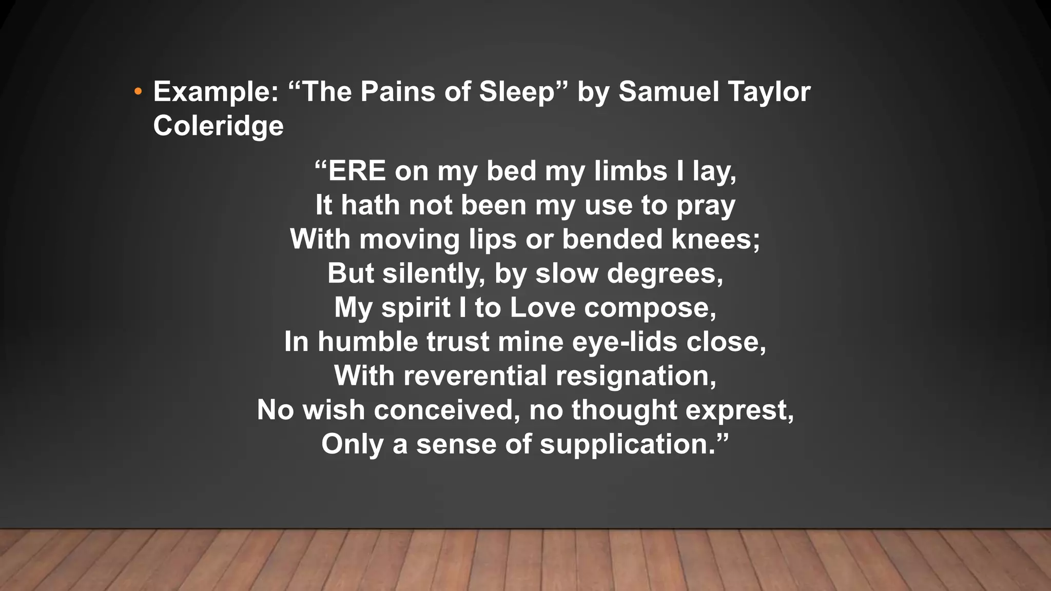 • Example: “The Pains of Sleep” by Samuel Taylor
Coleridge
“ERE on my bed my limbs I lay,
It hath not been my use to pray
With moving lips or bended knees;
But silently, by slow degrees,
My spirit I to Love compose,
In humble trust mine eye-lids close,
With reverential resignation,
No wish conceived, no thought exprest,
Only a sense of supplication.”
 