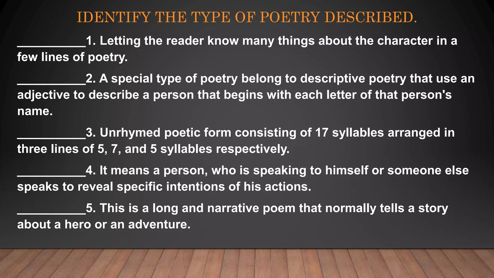 IDENTIFY THE TYPE OF POETRY DESCRIBED.
__________1. Letting the reader know many things about the character in a
few lines of poetry.
__________2. A special type of poetry belong to descriptive poetry that use an
adjective to describe a person that begins with each letter of that person's
name.
__________3. Unrhymed poetic form consisting of 17 syllables arranged in
three lines of 5, 7, and 5 syllables respectively.
__________4. It means a person, who is speaking to himself or someone else
speaks to reveal specific intentions of his actions.
__________5. This is a long and narrative poem that normally tells a story
about a hero or an adventure.
 