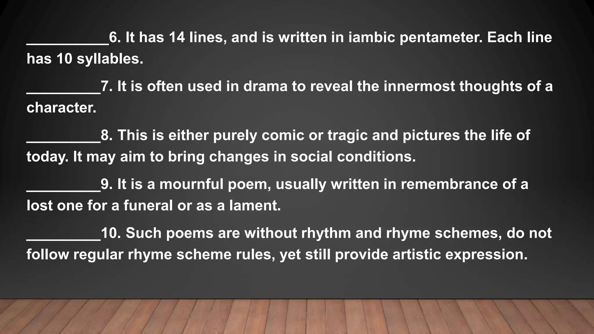 __________6. It has 14 lines, and is written in iambic pentameter. Each line
has 10 syllables.
_________7. It is often used in drama to reveal the innermost thoughts of a
character.
_________8. This is either purely comic or tragic and pictures the life of
today. It may aim to bring changes in social conditions.
_________9. It is a mournful poem, usually written in remembrance of a
lost one for a funeral or as a lament.
_________10. Such poems are without rhythm and rhyme schemes, do not
follow regular rhyme scheme rules, yet still provide artistic expression.
 