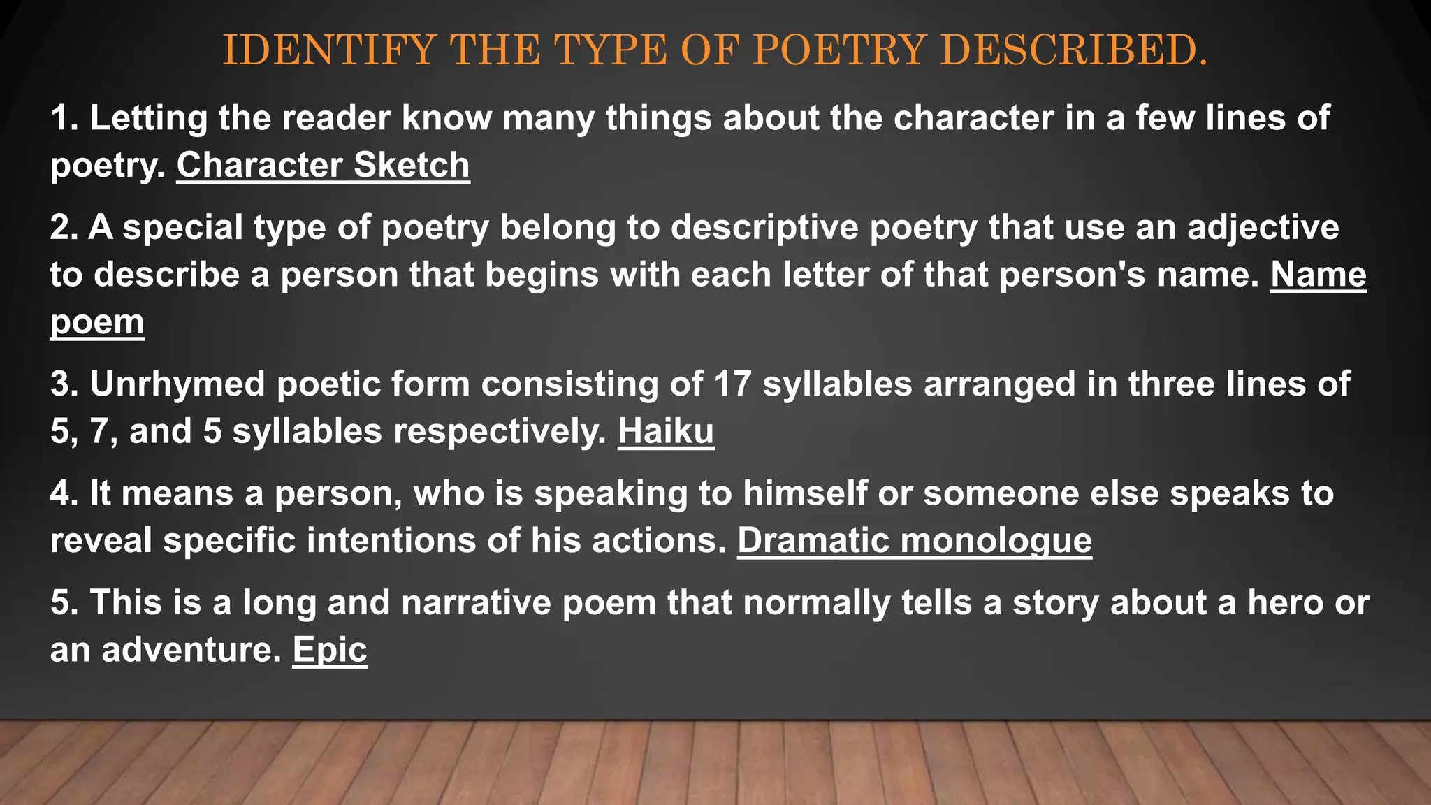 IDENTIFY THE TYPE OF POETRY DESCRIBED.
1. Letting the reader know many things about the character in a few lines of
poetry. Character Sketch
2. A special type of poetry belong to descriptive poetry that use an adjective
to describe a person that begins with each letter of that person's name. Name
poem
3. Unrhymed poetic form consisting of 17 syllables arranged in three lines of
5, 7, and 5 syllables respectively. Haiku
4. It means a person, who is speaking to himself or someone else speaks to
reveal specific intentions of his actions. Dramatic monologue
5. This is a long and narrative poem that normally tells a story about a hero or
an adventure. Epic
 