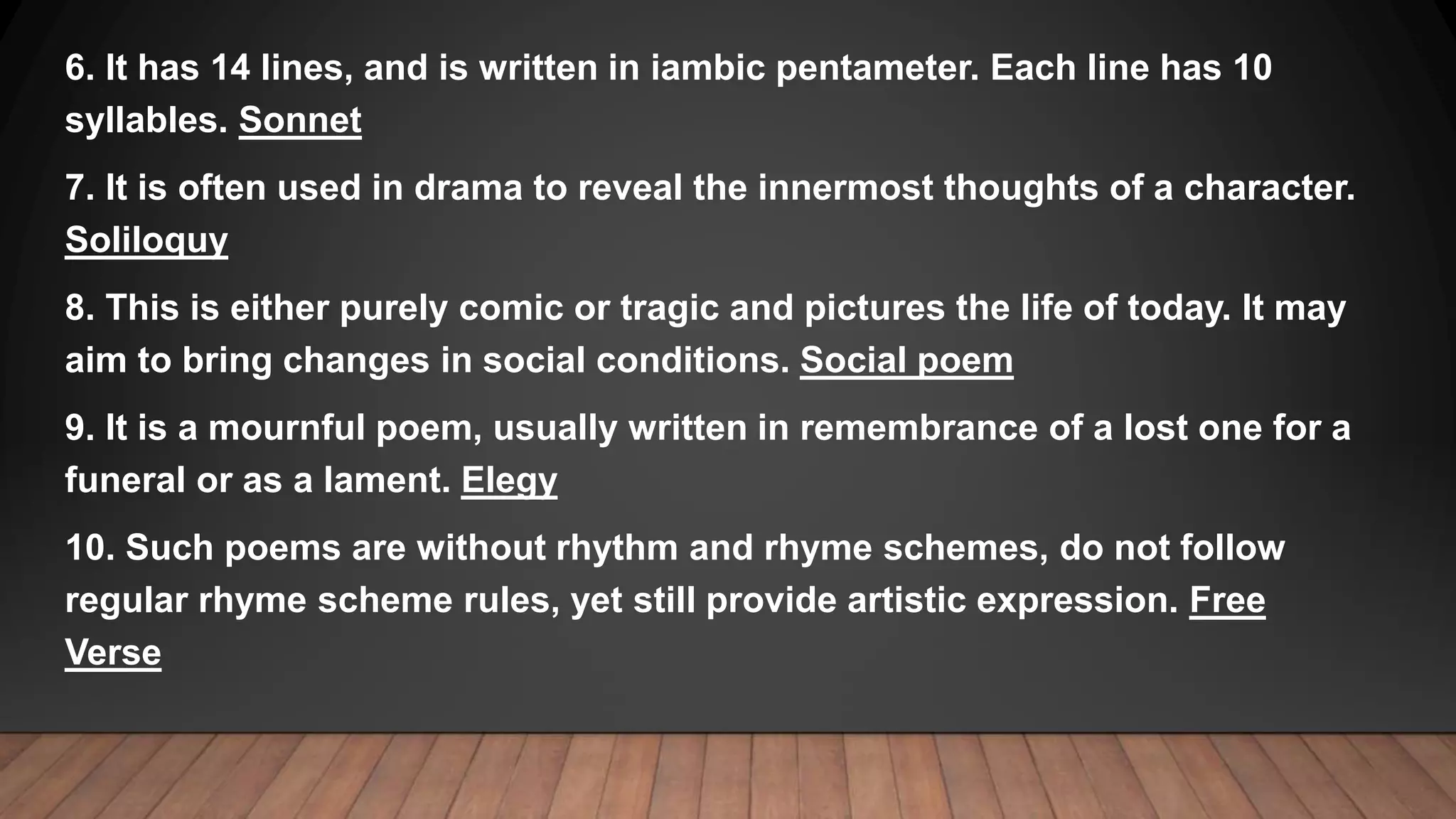 6. It has 14 lines, and is written in iambic pentameter. Each line has 10
syllables. Sonnet
7. It is often used in drama to reveal the innermost thoughts of a character.
Soliloquy
8. This is either purely comic or tragic and pictures the life of today. It may
aim to bring changes in social conditions. Social poem
9. It is a mournful poem, usually written in remembrance of a lost one for a
funeral or as a lament. Elegy
10. Such poems are without rhythm and rhyme schemes, do not follow
regular rhyme scheme rules, yet still provide artistic expression. Free
Verse
 