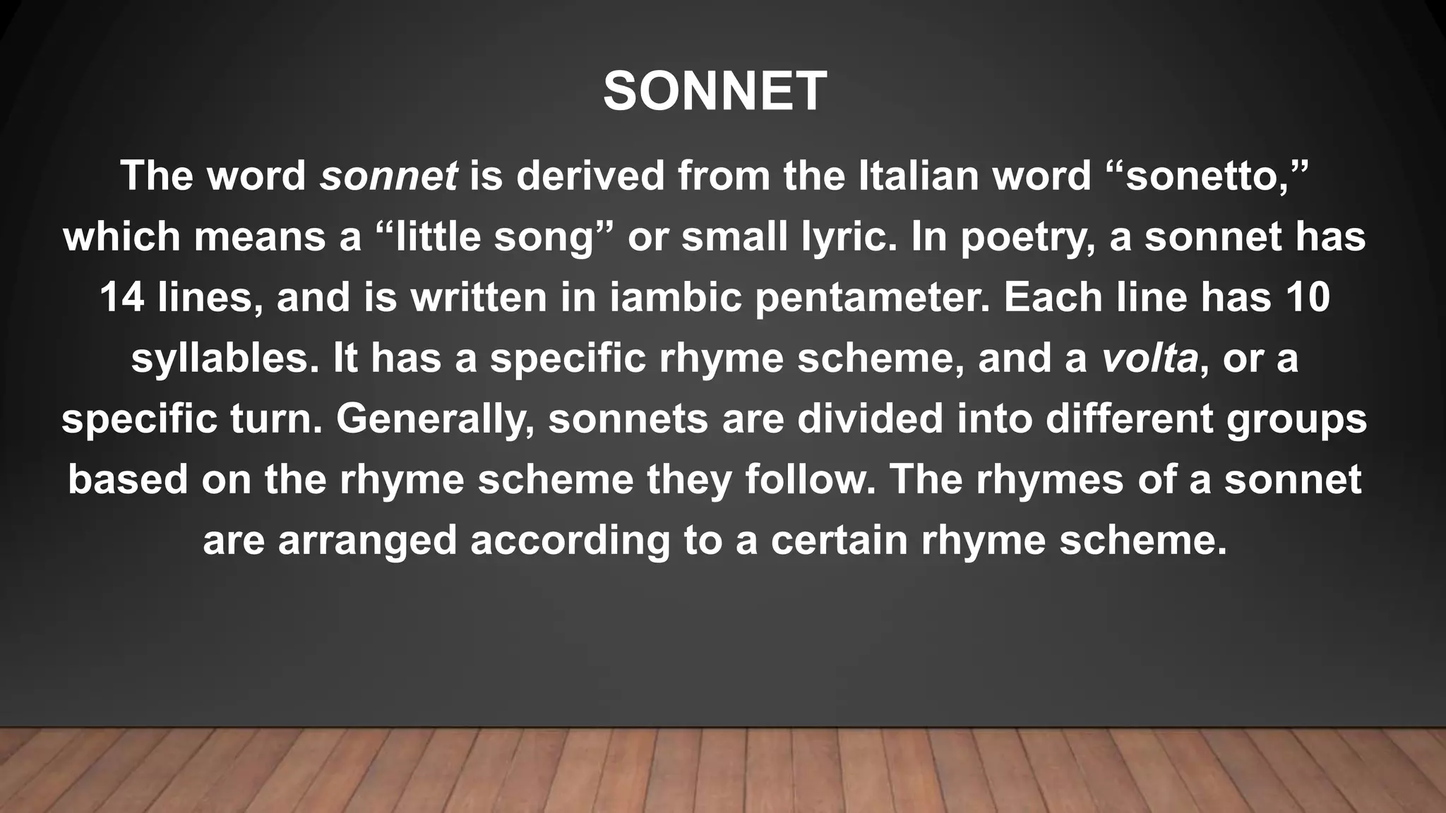 SONNET
The word sonnet is derived from the Italian word “sonetto,”
which means a “little song” or small lyric. In poetry, a sonnet has
14 lines, and is written in iambic pentameter. Each line has 10
syllables. It has a specific rhyme scheme, and a volta, or a
specific turn. Generally, sonnets are divided into different groups
based on the rhyme scheme they follow. The rhymes of a sonnet
are arranged according to a certain rhyme scheme.
 