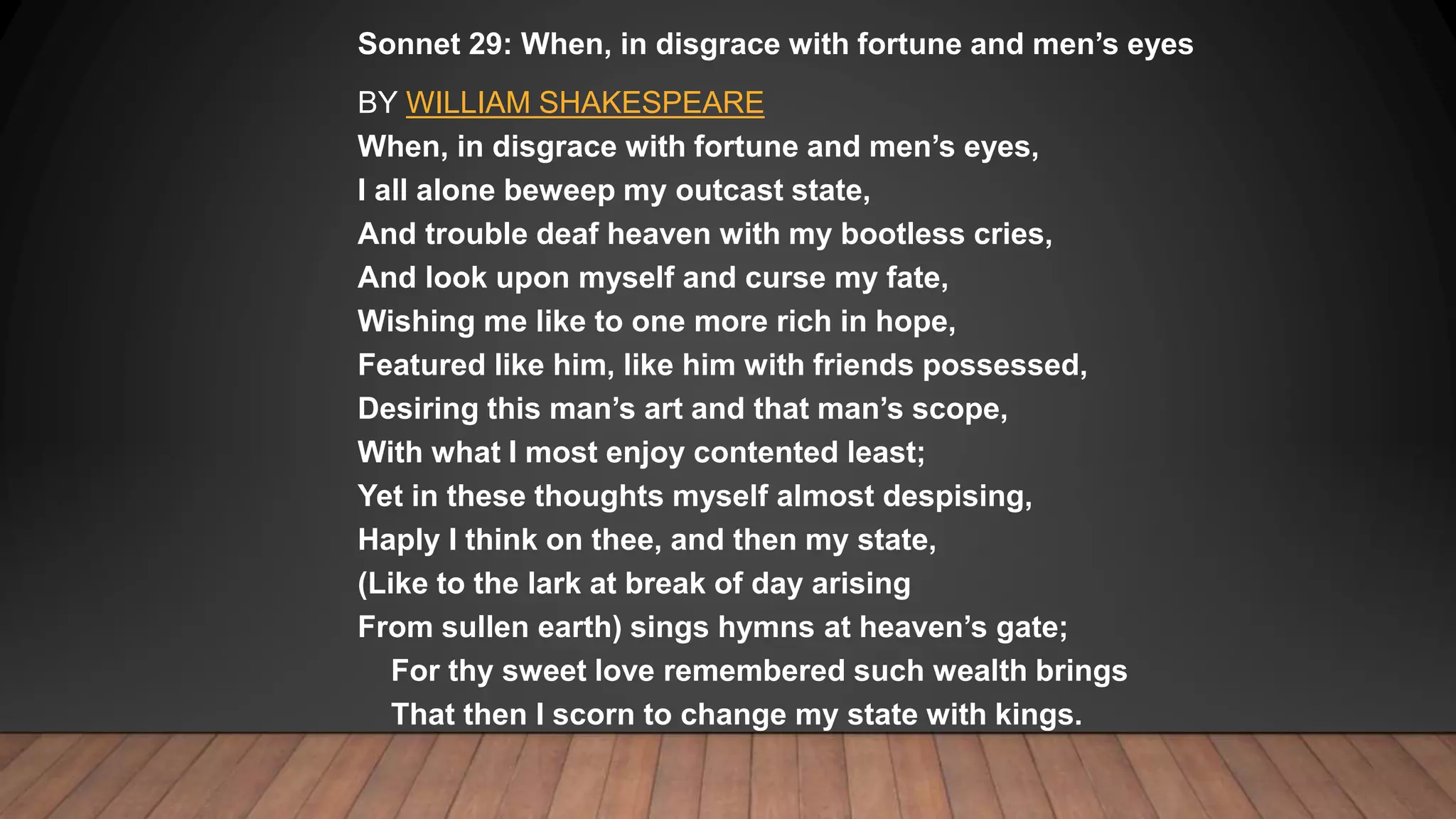 Sonnet 29: When, in disgrace with fortune and men’s eyes
BY WILLIAM SHAKESPEARE
When, in disgrace with fortune and men’s eyes,
I all alone beweep my outcast state,
And trouble deaf heaven with my bootless cries,
And look upon myself and curse my fate,
Wishing me like to one more rich in hope,
Featured like him, like him with friends possessed,
Desiring this man’s art and that man’s scope,
With what I most enjoy contented least;
Yet in these thoughts myself almost despising,
Haply I think on thee, and then my state,
(Like to the lark at break of day arising
From sullen earth) sings hymns at heaven’s gate;
For thy sweet love remembered such wealth brings
That then I scorn to change my state with kings.
 
