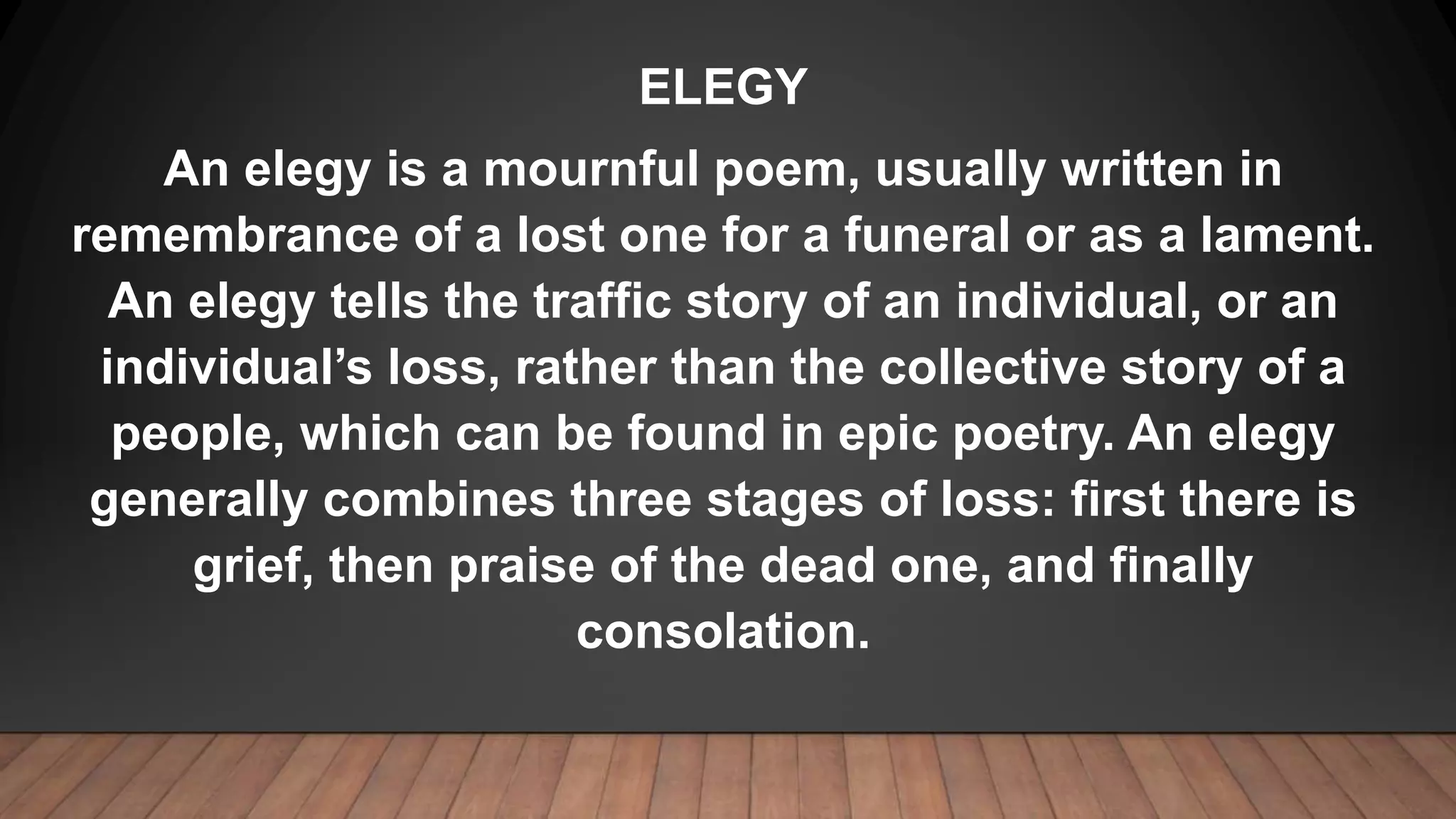 ELEGY
An elegy is a mournful poem, usually written in
remembrance of a lost one for a funeral or as a lament.
An elegy tells the traffic story of an individual, or an
individual’s loss, rather than the collective story of a
people, which can be found in epic poetry. An elegy
generally combines three stages of loss: first there is
grief, then praise of the dead one, and finally
consolation.
 