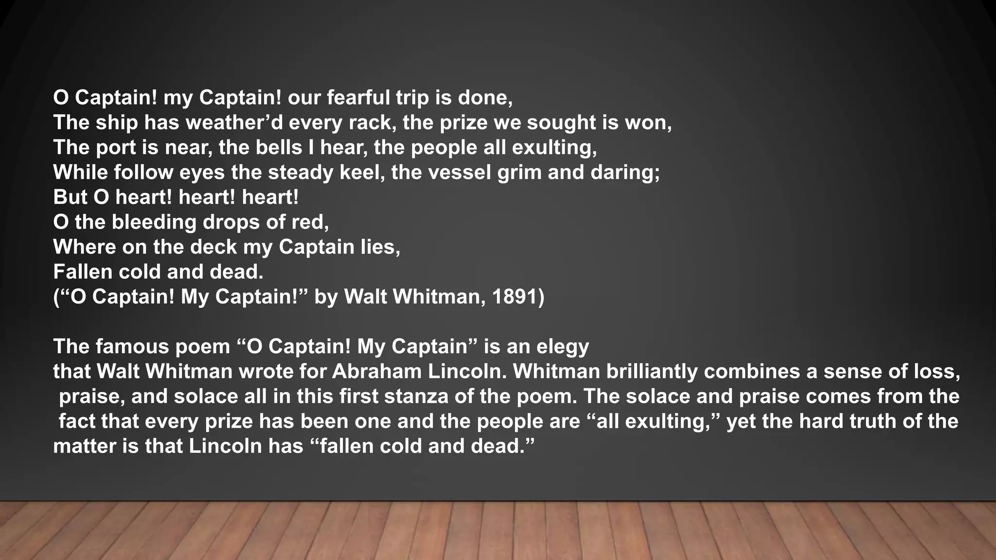 O Captain! my Captain! our fearful trip is done,
The ship has weather’d every rack, the prize we sought is won,
The port is near, the bells I hear, the people all exulting,
While follow eyes the steady keel, the vessel grim and daring;
But O heart! heart! heart!
O the bleeding drops of red,
Where on the deck my Captain lies,
Fallen cold and dead.
(“O Captain! My Captain!” by Walt Whitman, 1891)
The famous poem “O Captain! My Captain” is an elegy
that Walt Whitman wrote for Abraham Lincoln. Whitman brilliantly combines a sense of loss,
praise, and solace all in this first stanza of the poem. The solace and praise comes from the
fact that every prize has been one and the people are “all exulting,” yet the hard truth of the
matter is that Lincoln has “fallen cold and dead.”
 