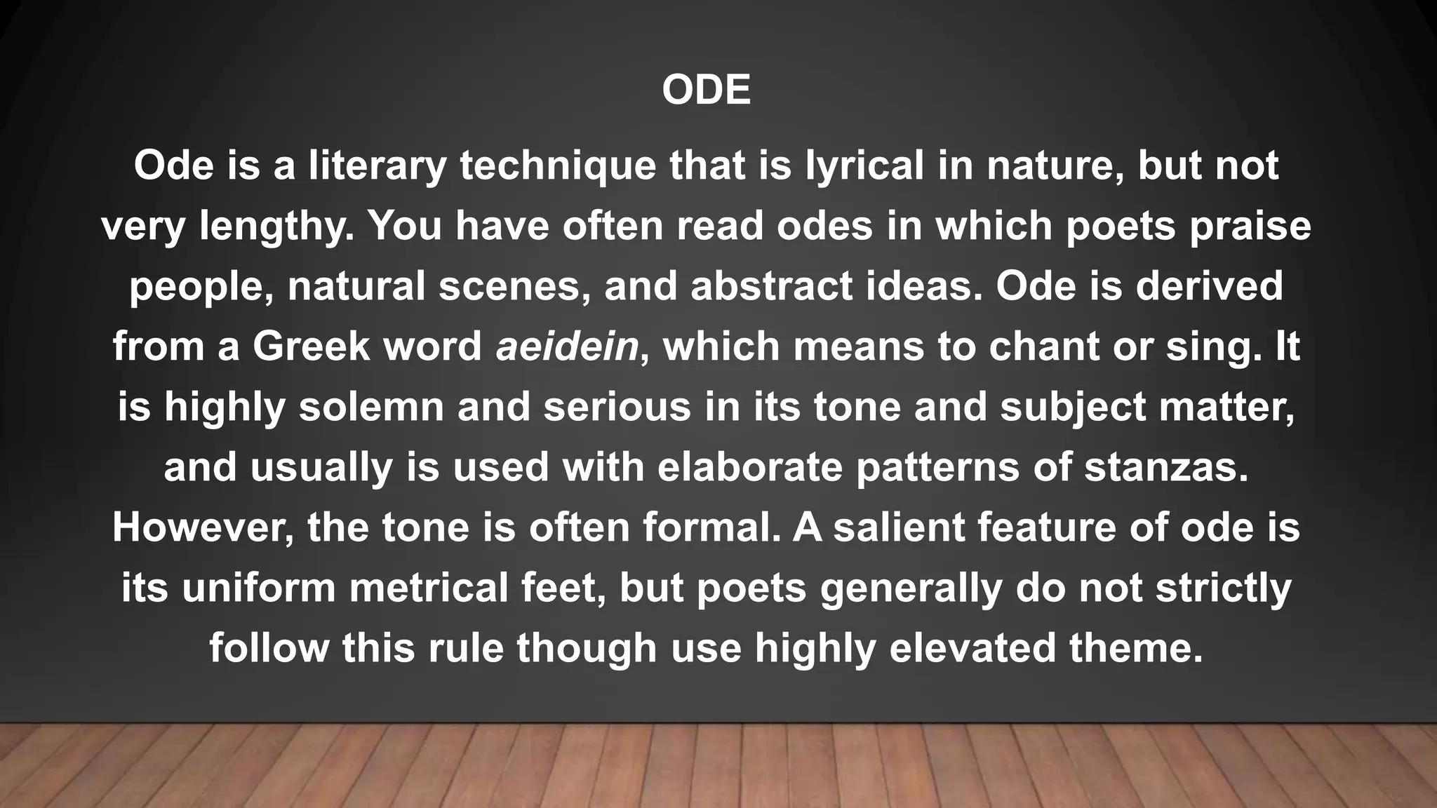 ODE
Ode is a literary technique that is lyrical in nature, but not
very lengthy. You have often read odes in which poets praise
people, natural scenes, and abstract ideas. Ode is derived
from a Greek word aeidein, which means to chant or sing. It
is highly solemn and serious in its tone and subject matter,
and usually is used with elaborate patterns of stanzas.
However, the tone is often formal. A salient feature of ode is
its uniform metrical feet, but poets generally do not strictly
follow this rule though use highly elevated theme.
 