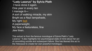 “Lady Lazarus” by Sylvia Plath
I have done it again.
One year in every ten
I manage it—
A sort of walking miracle, my skin...