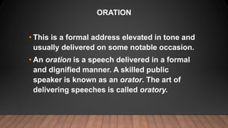 ORATION
• This is a formal address elevated in tone and
usually delivered on some notable occasion.
• An oration is a spee...