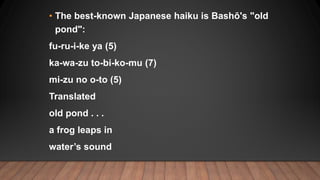 • The best-known Japanese haiku is Bashō's "old
pond":
fu-ru-i-ke ya (5)
ka-wa-zu to-bi-ko-mu (7)
mi-zu no o-to (5)
Transl...