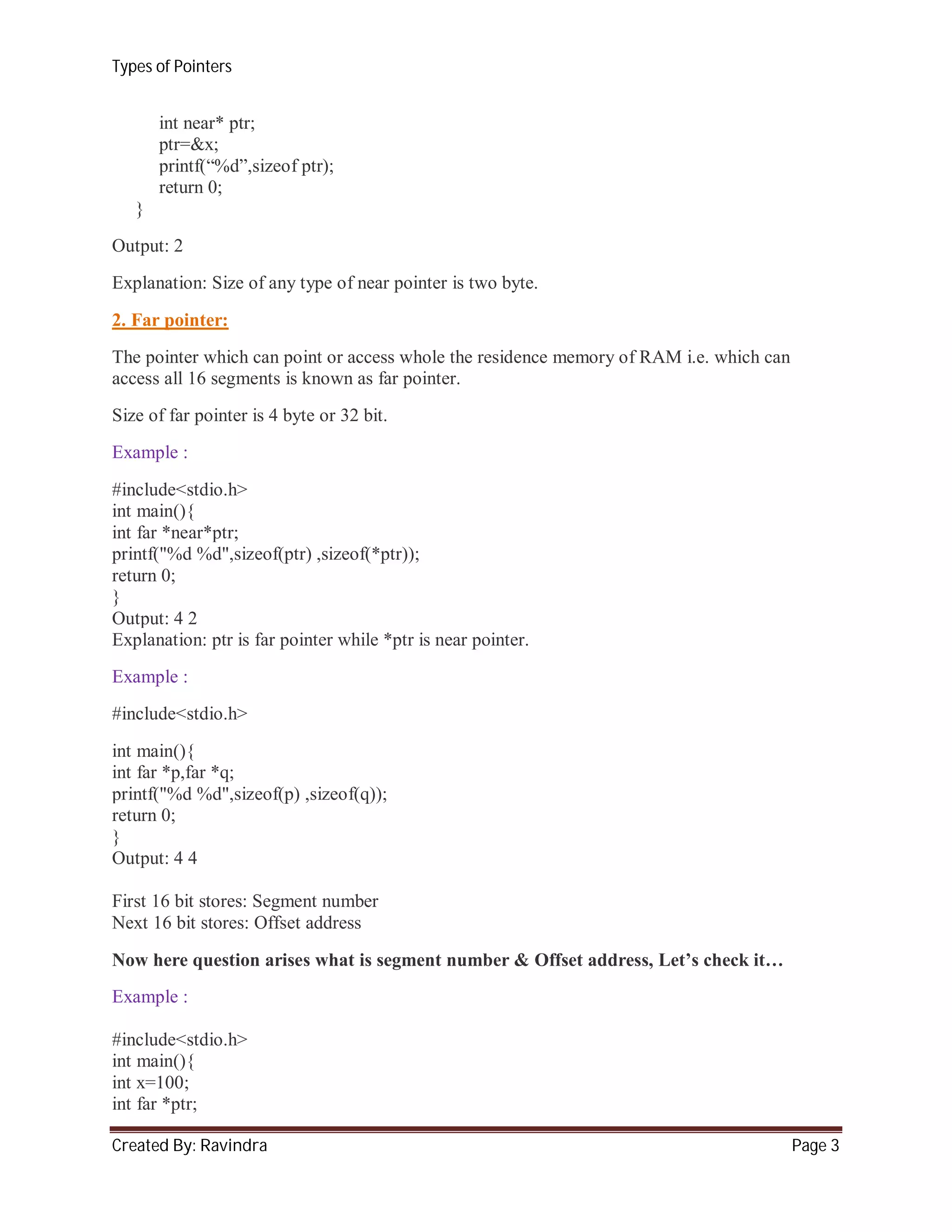 Types of Pointers

int near* ptr;
ptr=&x;
printf(“%d”,sizeof ptr);
return 0;
}
Output: 2
Explanation: Size of any type of near pointer is two byte.
2. Far pointer:
The pointer which can point or access whole the residence memory of RAM i.e. which can
access all 16 segments is known as far pointer.
Size of far pointer is 4 byte or 32 bit.
Example :
#include<stdio.h>
int main(){
int far *near*ptr;
printf("%d %d",sizeof(ptr) ,sizeof(*ptr));
return 0;
}
Output: 4 2
Explanation: ptr is far pointer while *ptr is near pointer.
Example :
#include<stdio.h>
int main(){
int far *p,far *q;
printf("%d %d",sizeof(p) ,sizeof(q));
return 0;
}
Output: 4 4
First 16 bit stores: Segment number
Next 16 bit stores: Offset address
Now here question arises what is segment number & Offset address, Let’s check it…
Example :
#include<stdio.h>
int main(){
int x=100;
int far *ptr;
Created By: Ravindra

Page 3

 