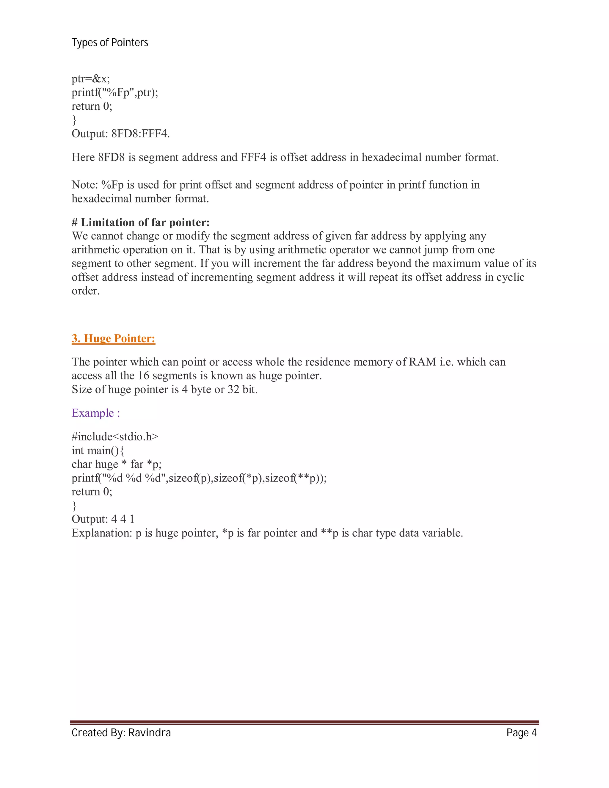 Types of Pointers

ptr=&x;
printf("%Fp",ptr);
return 0;
}
Output: 8FD8:FFF4.
Here 8FD8 is segment address and FFF4 is offset address in hexadecimal number format.
Note: %Fp is used for print offset and segment address of pointer in printf function in
hexadecimal number format.
# Limitation of far pointer:
We cannot change or modify the segment address of given far address by applying any
arithmetic operation on it. That is by using arithmetic operator we cannot jump from one
segment to other segment. If you will increment the far address beyond the maximum value of its
offset address instead of incrementing segment address it will repeat its offset address in cyclic
order.

3. Huge Pointer:
The pointer which can point or access whole the residence memory of RAM i.e. which can
access all the 16 segments is known as huge pointer.
Size of huge pointer is 4 byte or 32 bit.
Example :
#include<stdio.h>
int main(){
char huge * far *p;
printf("%d %d %d",sizeof(p),sizeof(*p),sizeof(**p));
return 0;
}
Output: 4 4 1
Explanation: p is huge pointer, *p is far pointer and **p is char type data variable.

Created By: Ravindra

Page 4

 