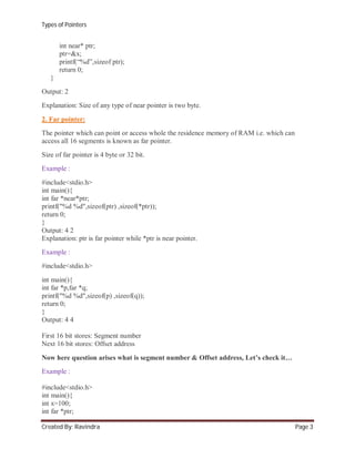 Types of Pointers

int near* ptr;
ptr=&x;
printf(“%d”,sizeof ptr);
return 0;
}
Output: 2
Explanation: Size of any type of near pointer is two byte.
2. Far pointer:
The pointer which can point or access whole the residence memory of RAM i.e. which can
access all 16 segments is known as far pointer.
Size of far pointer is 4 byte or 32 bit.
Example :
#include<stdio.h>
int main(){
int far *near*ptr;
printf("%d %d",sizeof(ptr) ,sizeof(*ptr));
return 0;
}
Output: 4 2
Explanation: ptr is far pointer while *ptr is near pointer.
Example :
#include<stdio.h>
int main(){
int far *p,far *q;
printf("%d %d",sizeof(p) ,sizeof(q));
return 0;
}
Output: 4 4
First 16 bit stores: Segment number
Next 16 bit stores: Offset address
Now here question arises what is segment number & Offset address, Let’s check it…
Example :
#include<stdio.h>
int main(){
int x=100;
int far *ptr;
Created By: Ravindra

Page 3

 