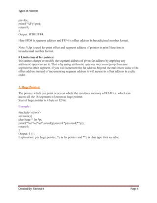 Types of Pointers

ptr=&x;
printf("%Fp",ptr);
return 0;
}
Output: 8FD8:FFF4.
Here 8FD8 is segment address and FFF4 is offset address in hexadecimal number format.
Note: %Fp is used for print offset and segment address of pointer in printf function in
hexadecimal number format.
# Limitation of far pointer:
We cannot change or modify the segment address of given far address by applying any
arithmetic operation on it. That is by using arithmetic operator we cannot jump from one
segment to other segment. If you will increment the far address beyond the maximum value of its
offset address instead of incrementing segment address it will repeat its offset address in cyclic
order.

3. Huge Pointer:
The pointer which can point or access whole the residence memory of RAM i.e. which can
access all the 16 segments is known as huge pointer.
Size of huge pointer is 4 byte or 32 bit.
Example :
#include<stdio.h>
int main(){
char huge * far *p;
printf("%d %d %d",sizeof(p),sizeof(*p),sizeof(**p));
return 0;
}
Output: 4 4 1
Explanation: p is huge pointer, *p is far pointer and **p is char type data variable.

Created By: Ravindra

Page 4

 