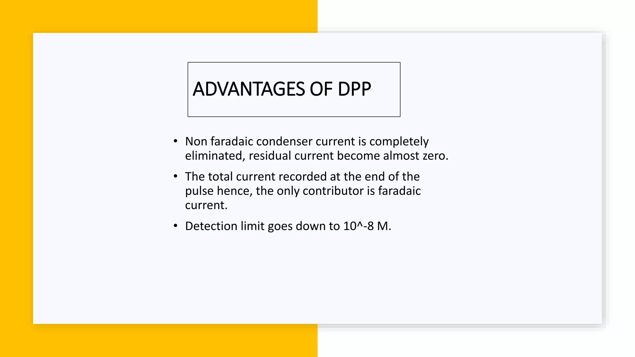 ADVANTAGES OF DPP
• Non faradaic condenser current is completely
eliminated, residual current become almost zero.
• The total current recorded at the end of the
pulse hence, the only contributor is faradaic
current.
• Detection limit goes down to 10^-8 M.
 